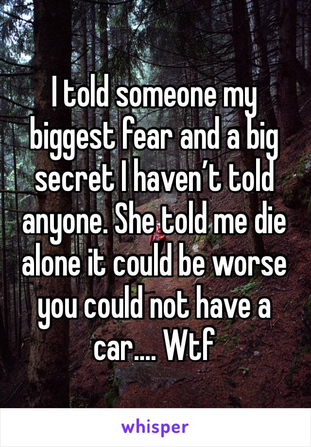 I told someone my biggest fear and a big secret I haven’t told anyone. She told me die alone it could be worse you could not have a car…. Wtf