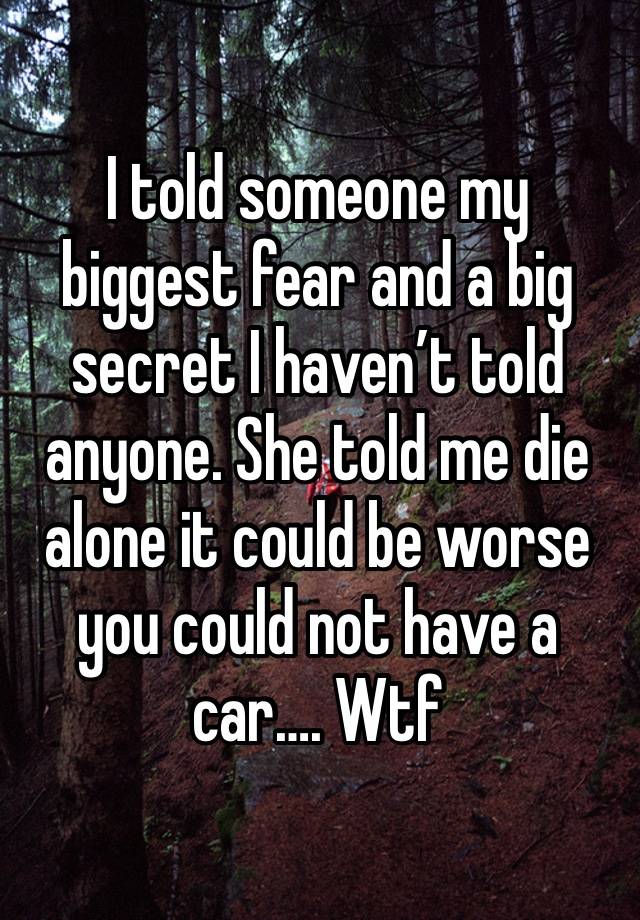 I told someone my biggest fear and a big secret I haven’t told anyone. She told me die alone it could be worse you could not have a car…. Wtf