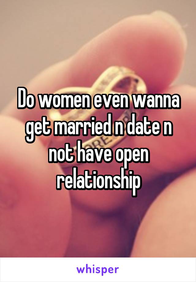 Do women even wanna get married n date n not have open relationship