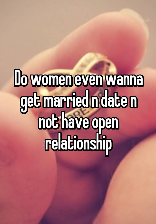 Do women even wanna get married n date n not have open relationship