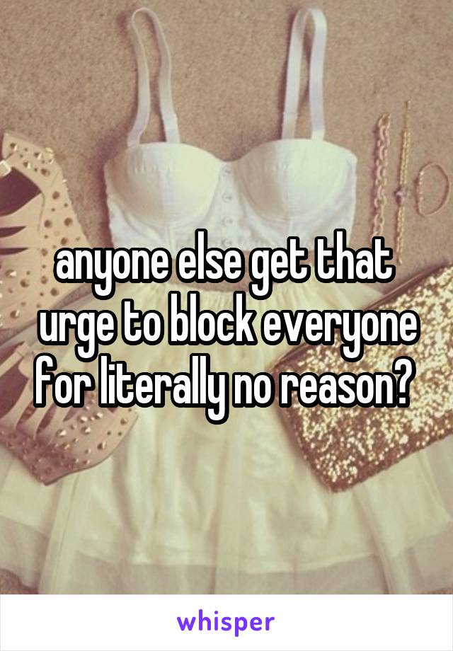 anyone else get that  urge to block everyone for literally no reason? 