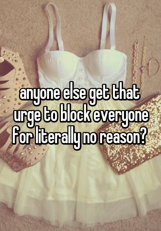 anyone else get that  urge to block everyone for literally no reason? 