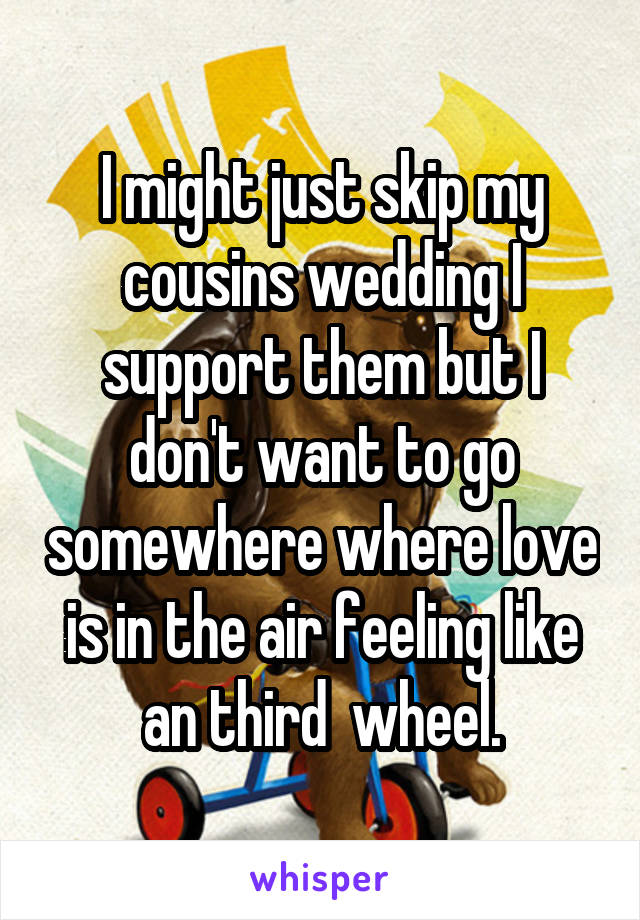 I might just skip my cousins wedding I support them but I don't want to go somewhere where love is in the air feeling like an third  wheel.