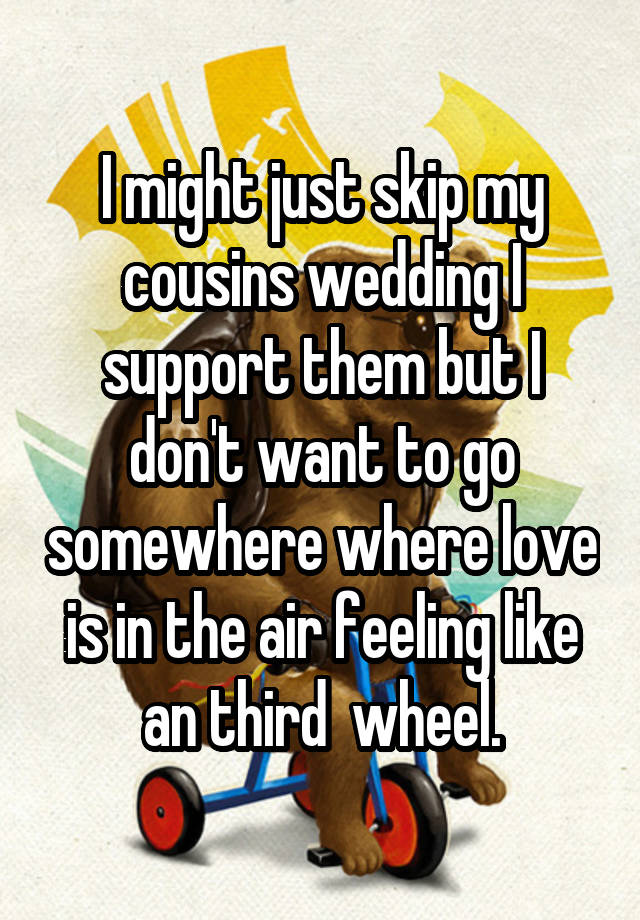 I might just skip my cousins wedding I support them but I don't want to go somewhere where love is in the air feeling like an third  wheel.