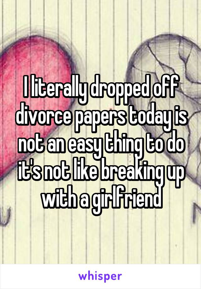 I literally dropped off divorce papers today is not an easy thing to do it's not like breaking up with a girlfriend