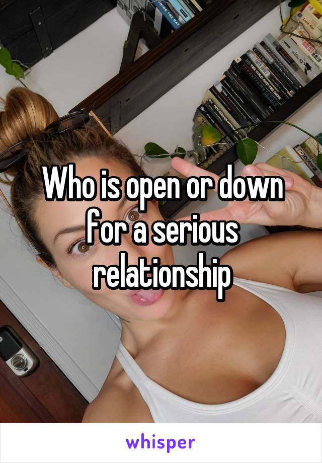 Who is open or down for a serious relationship