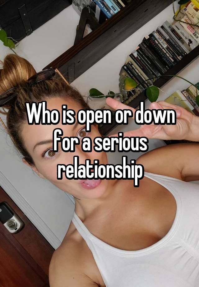 Who is open or down for a serious relationship