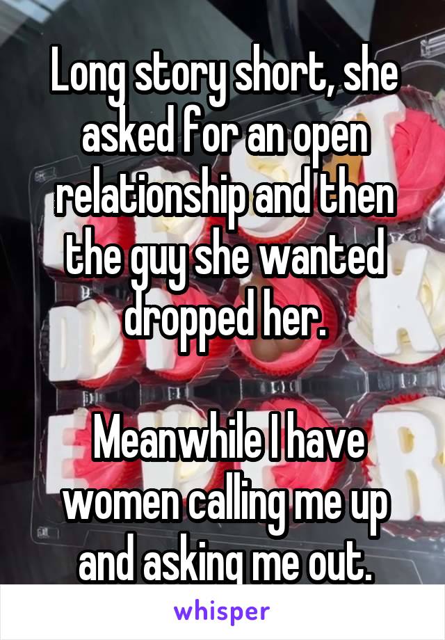 Long story short, she asked for an open relationship and then the guy she wanted dropped her.

 Meanwhile I have women calling me up and asking me out.