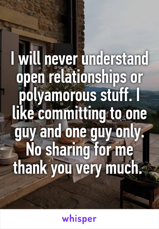 I will never understand open relationships or polyamorous stuff. I like committing to one guy and one guy only. No sharing for me thank you very much. 