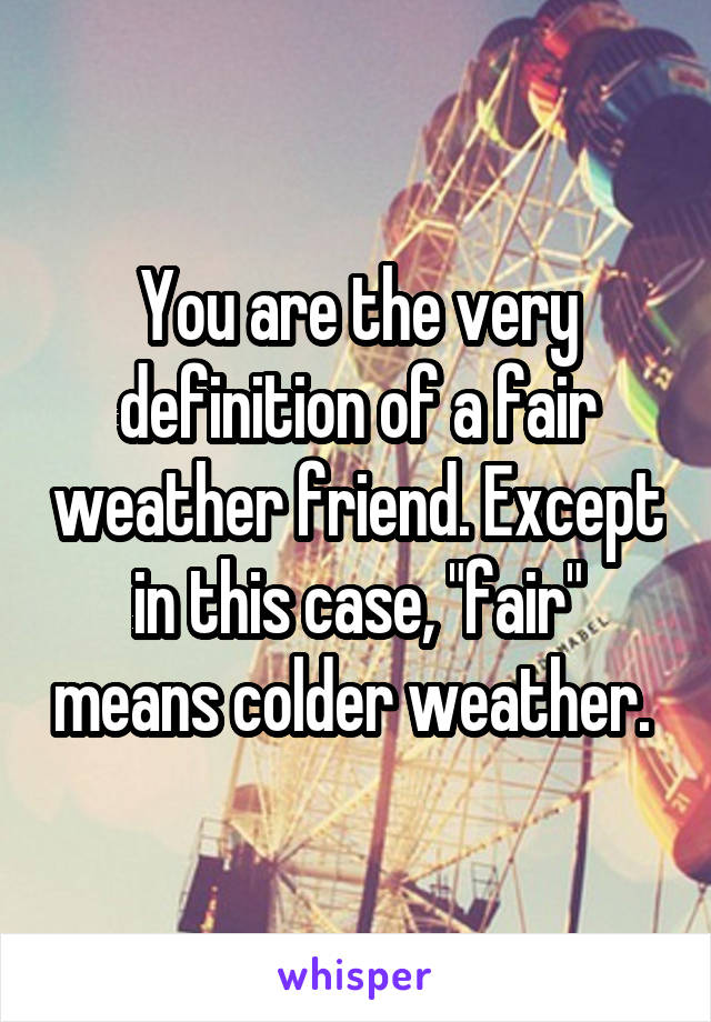 You are the very definition of a fair weather friend. Except in this case, "fair" means colder weather. 