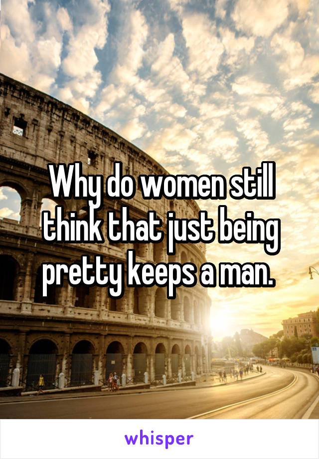 Why do women still think that just being pretty keeps a man. 