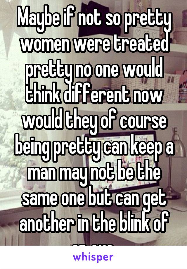 Maybe if not so pretty women were treated pretty no one would think different now would they of course being pretty can keep a man may not be the same one but can get another in the blink of an eye 