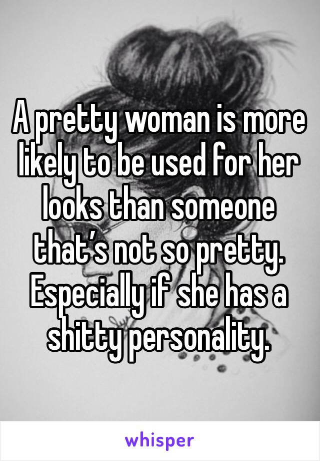 A pretty woman is more likely to be used for her looks than someone that’s not so pretty. Especially if she has a shitty personality.