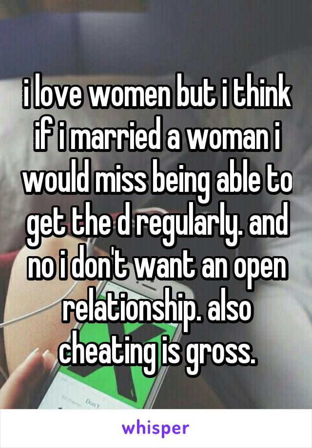 i love women but i think if i married a woman i would miss being able to get the d regularly. and no i don't want an open relationship. also cheating is gross.