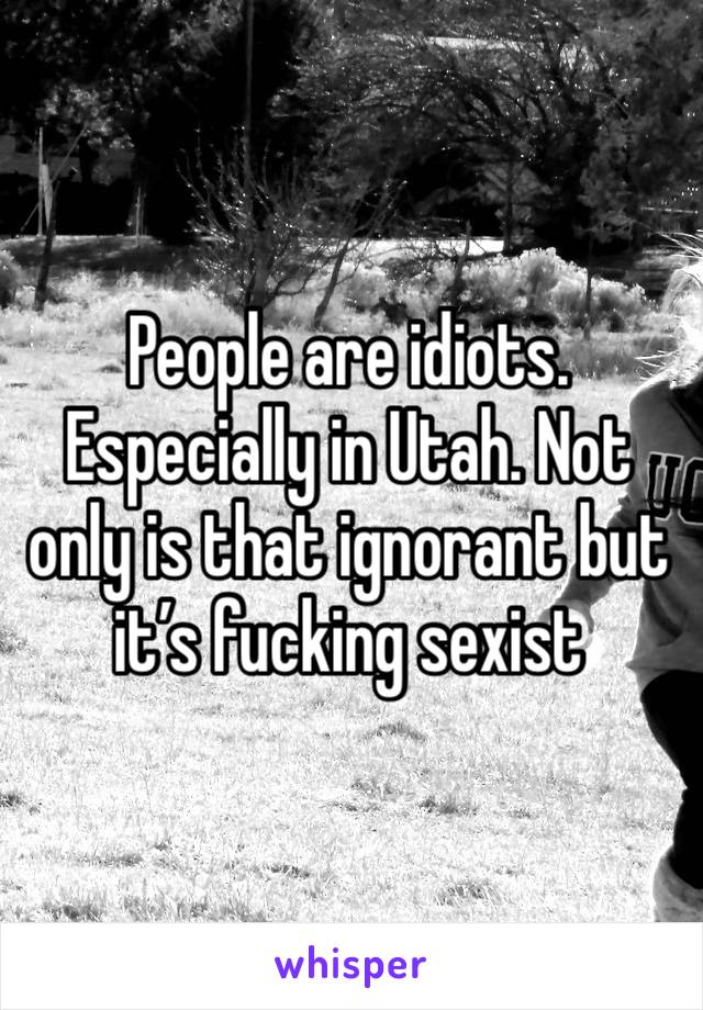 People are idiots. Especially in Utah. Not only is that ignorant but it’s fucking sexist 