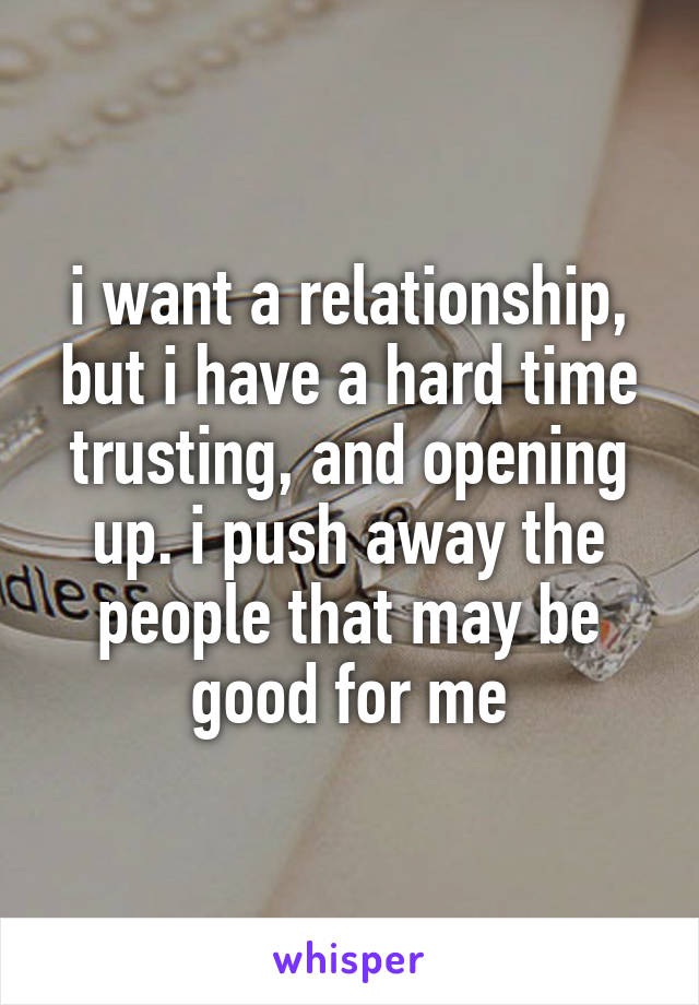 i want a relationship, but i have a hard time trusting, and opening up. i push away the people that may be good for me