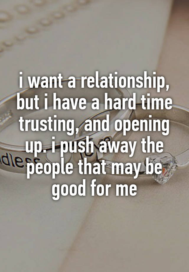 i want a relationship, but i have a hard time trusting, and opening up. i push away the people that may be good for me