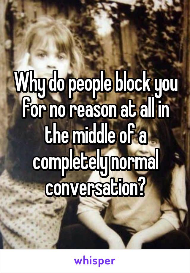 Why do people block you for no reason at all in the middle of a completely normal conversation?