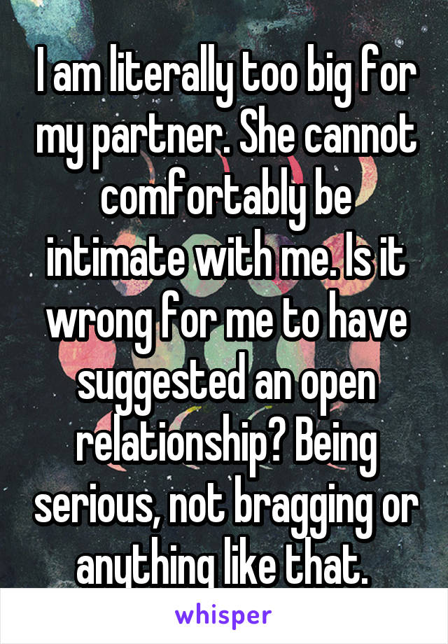 I am literally too big for my partner. She cannot comfortably be intimate with me. Is it wrong for me to have suggested an open relationship? Being serious, not bragging or anything like that. 