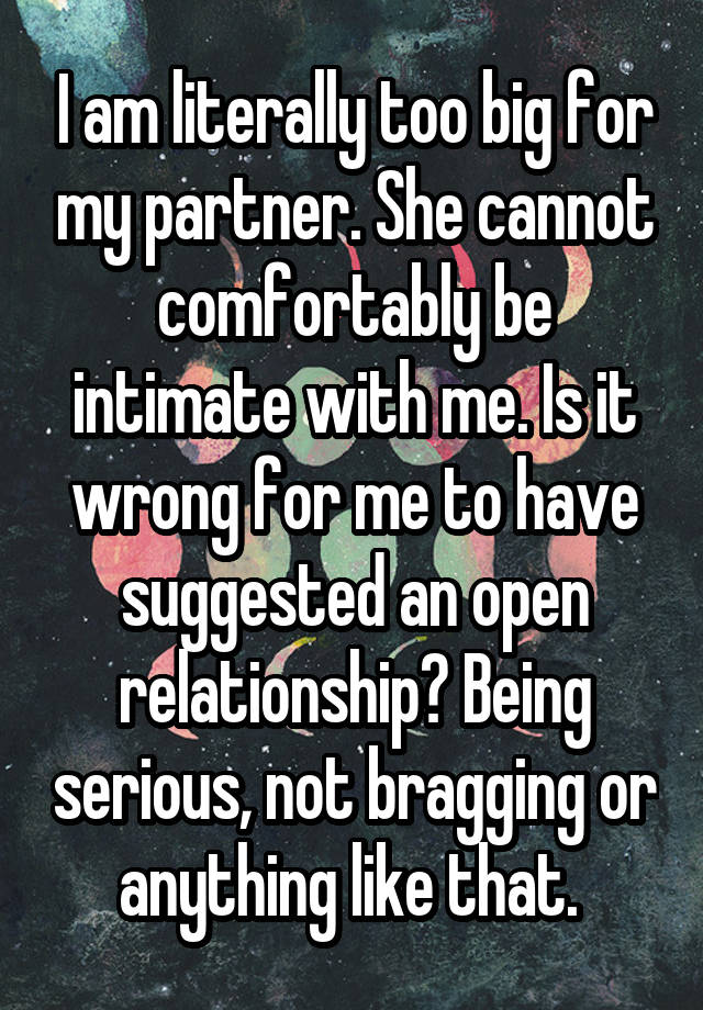 I am literally too big for my partner. She cannot comfortably be intimate with me. Is it wrong for me to have suggested an open relationship? Being serious, not bragging or anything like that. 