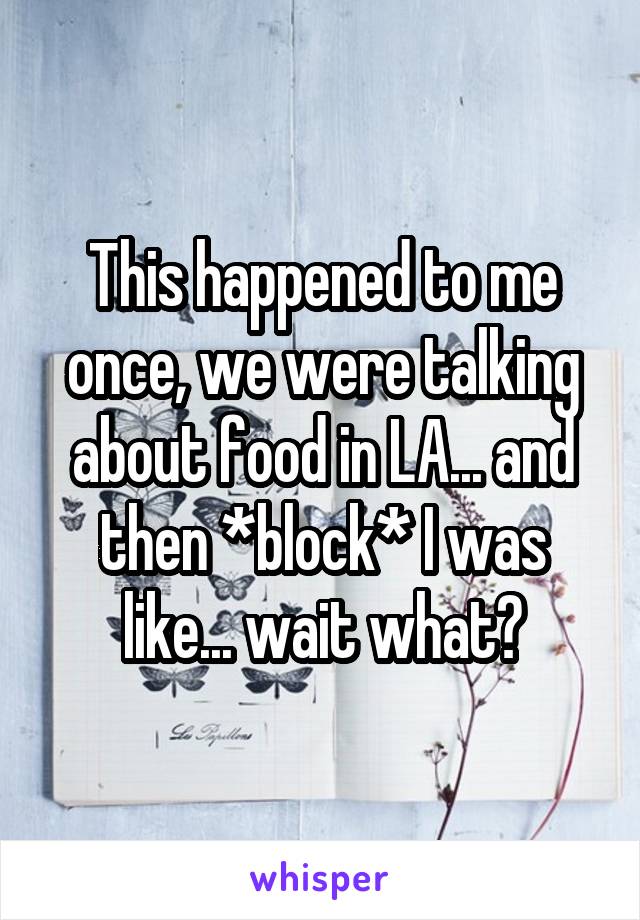 This happened to me once, we were talking about food in LA... and then *block* I was like... wait what?