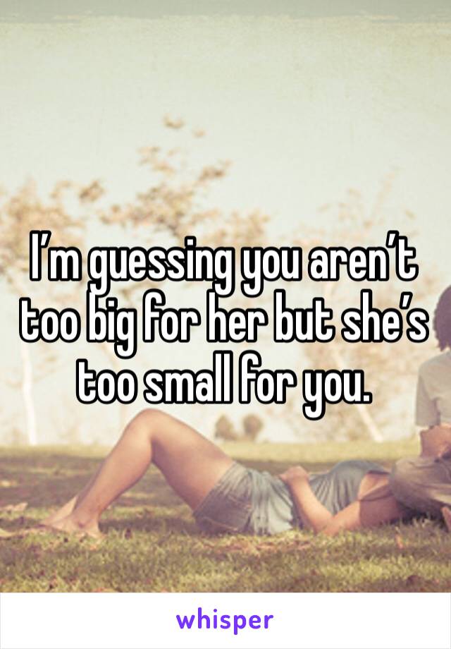 I’m guessing you aren’t too big for her but she’s too small for you.