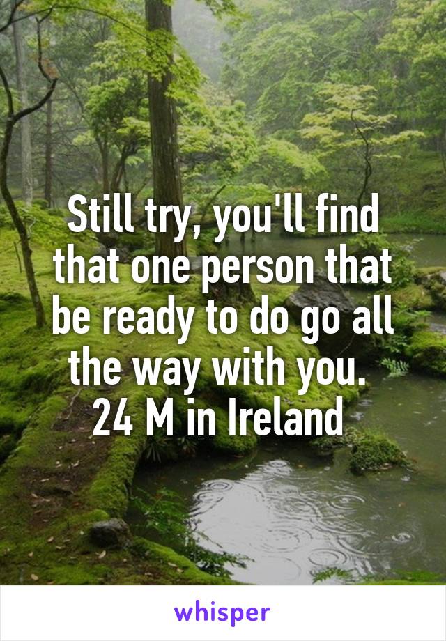 Still try, you'll find that one person that be ready to do go all the way with you. 
24 M in Ireland 