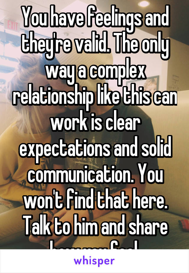 You have feelings and they're valid. The only way a complex relationship like this can work is clear expectations and solid communication. You won't find that here. Talk to him and share how you feel.