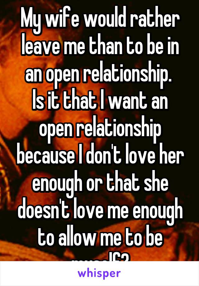 My wife would rather leave me than to be in an open relationship. 
Is it that I want an open relationship because I don't love her enough or that she doesn't love me enough to allow me to be myself?