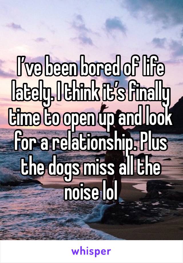 I’ve been bored of life lately. I think it’s finally time to open up and look for a relationship. Plus the dogs miss all the noise lol