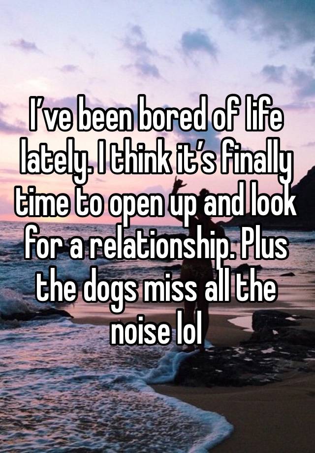 I’ve been bored of life lately. I think it’s finally time to open up and look for a relationship. Plus the dogs miss all the noise lol