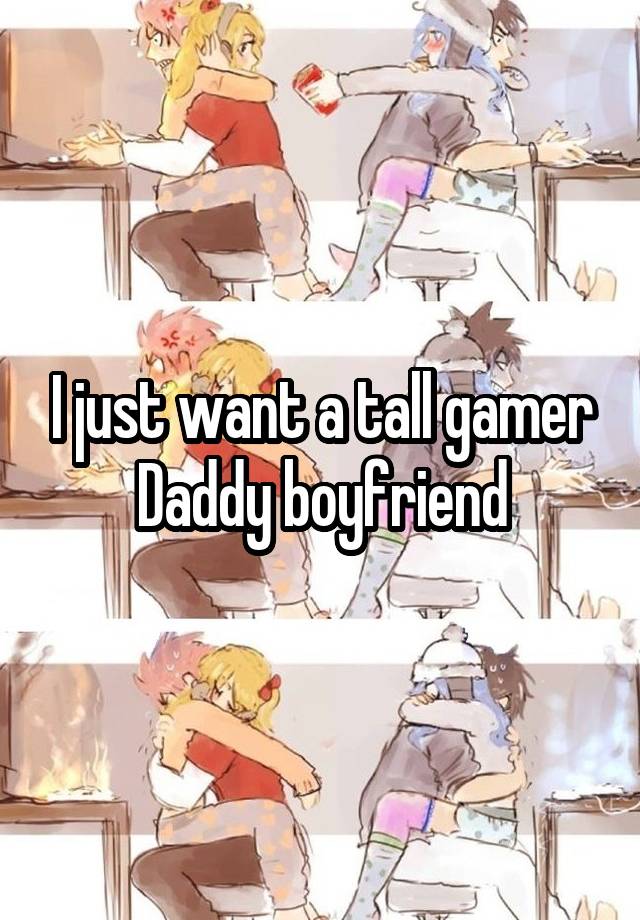 I just want a tall gamer Daddy boyfriend