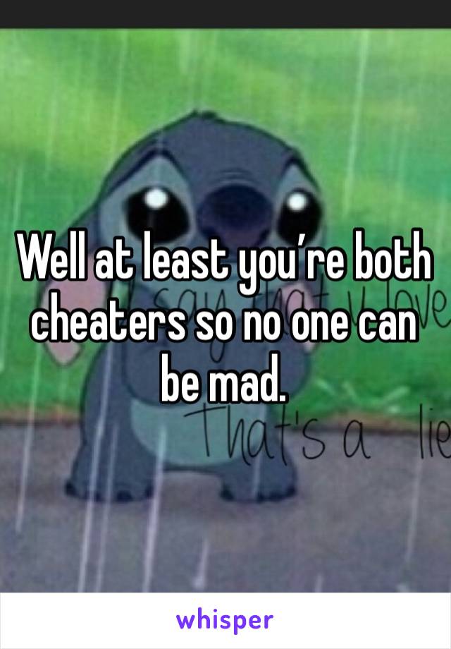 Well at least you’re both cheaters so no one can be mad.