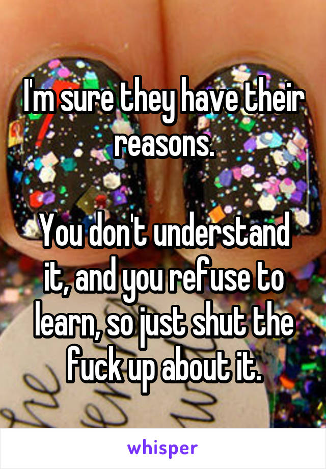 I'm sure they have their reasons.

You don't understand it, and you refuse to learn, so just shut the fuck up about it.