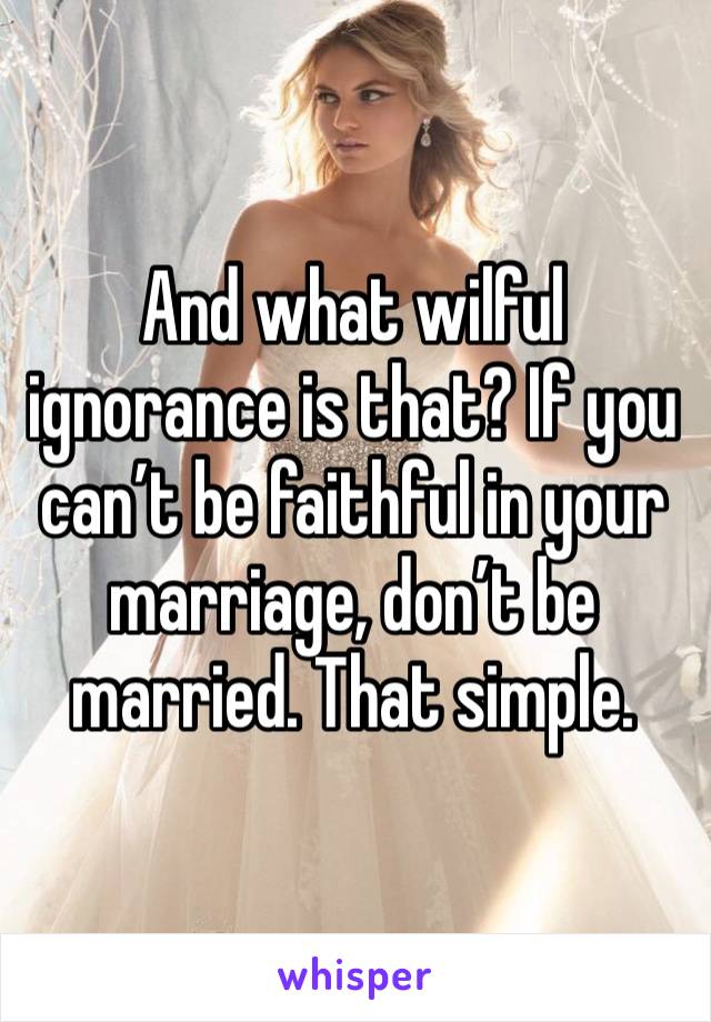 And what wilful ignorance is that? If you can’t be faithful in your marriage, don’t be married. That simple. 