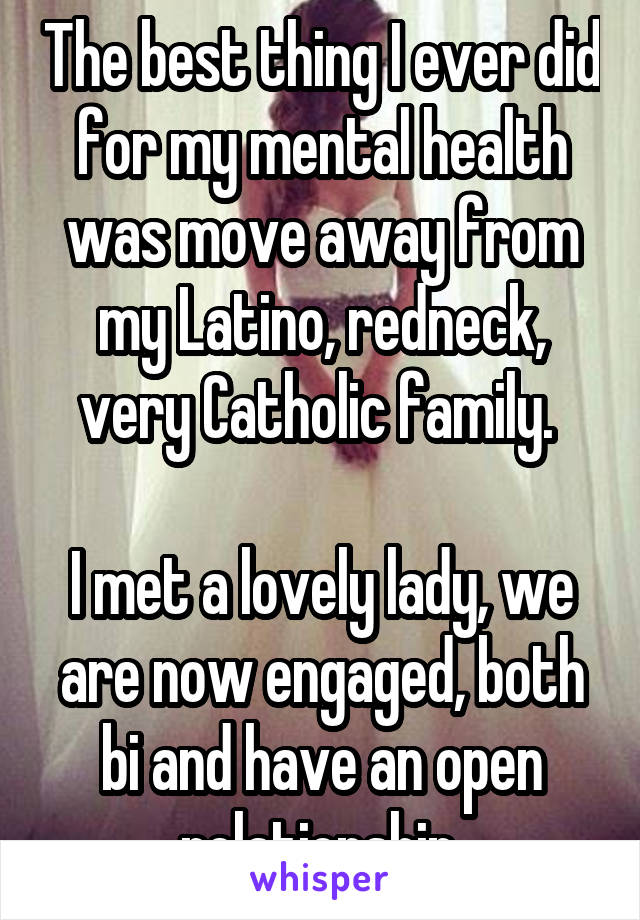 The best thing I ever did for my mental health was move away from my Latino, redneck, very Catholic family. 

I met a lovely lady, we are now engaged, both bi and have an open relationship.