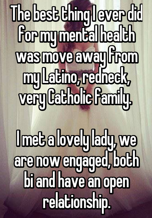 The best thing I ever did for my mental health was move away from my Latino, redneck, very Catholic family. 

I met a lovely lady, we are now engaged, both bi and have an open relationship.