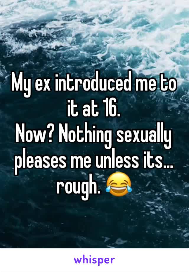 My ex introduced me to it at 16. 
Now? Nothing sexually pleases me unless its… rough. 😂