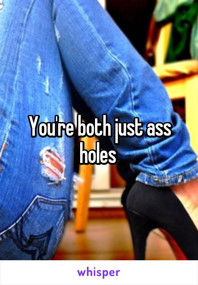 You're both just ass holes 