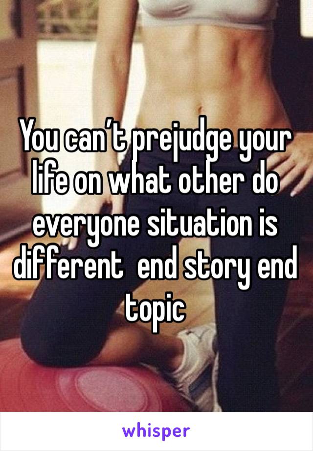 You can’t prejudge your life on what other do everyone situation is different  end story end topic 