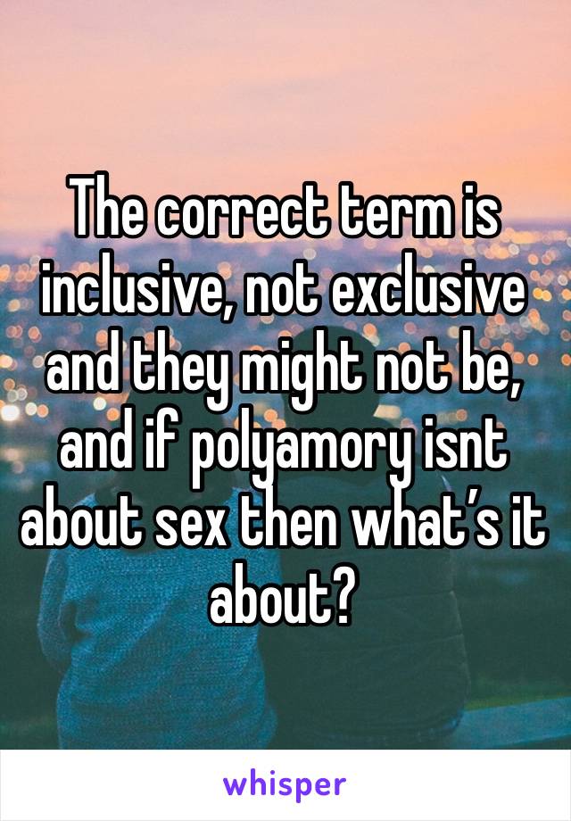 The correct term is inclusive, not exclusive and they might not be, and if polyamory isnt about sex then what’s it about? 