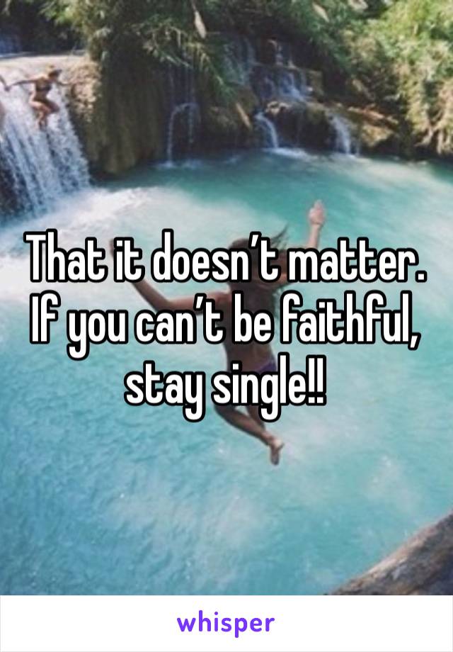 That it doesn’t matter. If you can’t be faithful, stay single!!