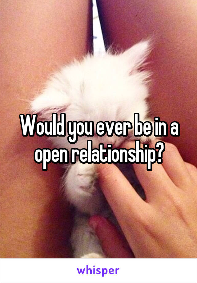 Would you ever be in a open relationship?