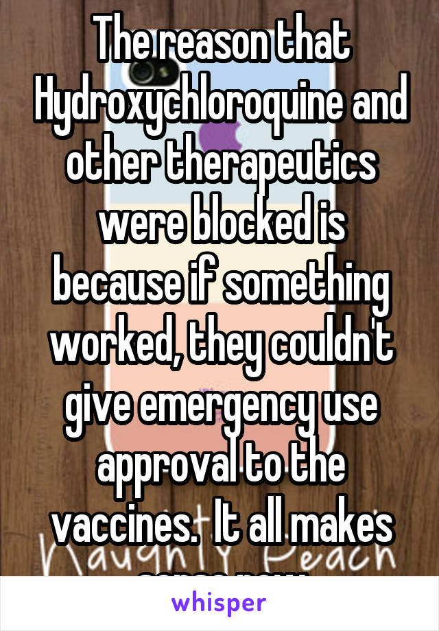 The reason that Hydroxychloroquine and other therapeutics were blocked is because if something worked, they couldn't give emergency use approval to the vaccines.  It all makes sense now