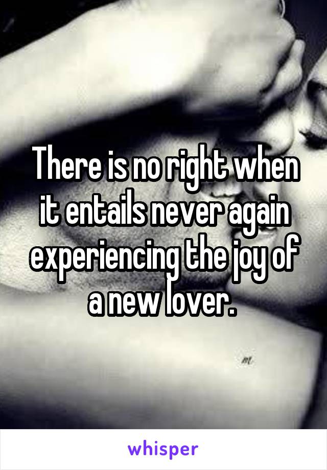 There is no right when it entails never again experiencing the joy of a new lover. 