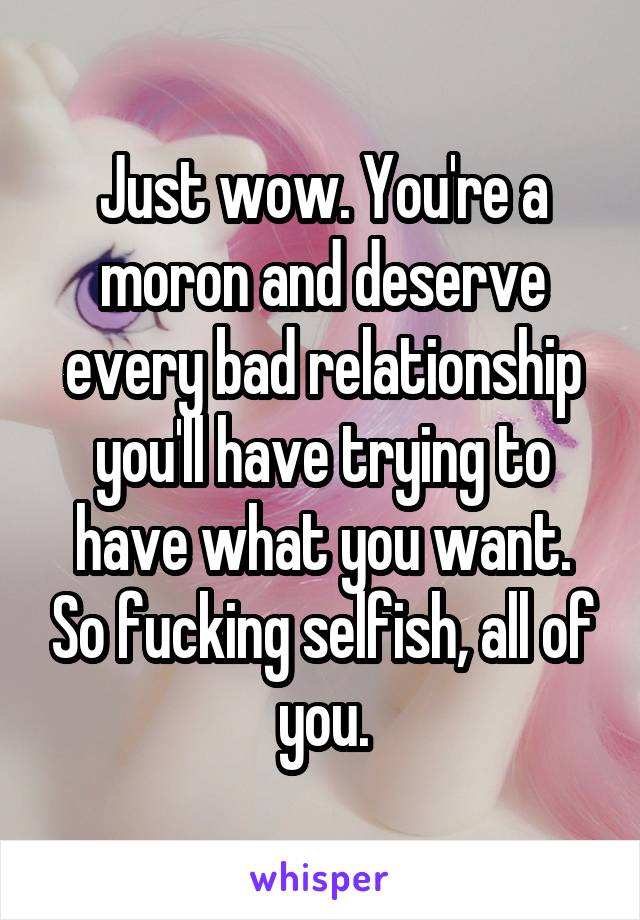 Just wow. You're a moron and deserve every bad relationship you'll have trying to have what you want. So fucking selfish, all of you.