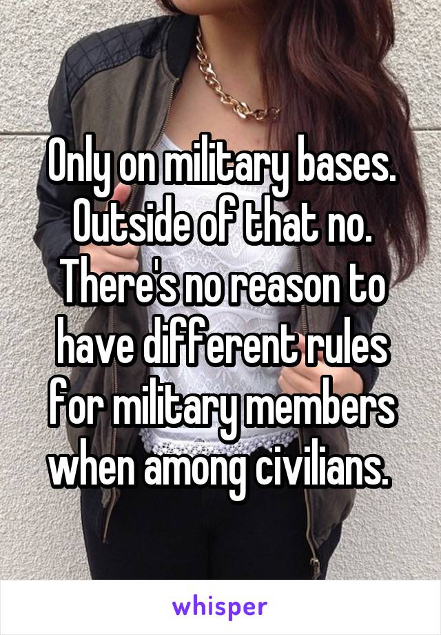 Only on military bases. Outside of that no. There's no reason to have different rules for military members when among civilians. 