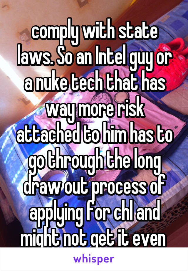 comply with state laws. So an Intel guy or a nuke tech that has way more risk attached to him has to go through the long draw out process of applying for chl and might not get it even 