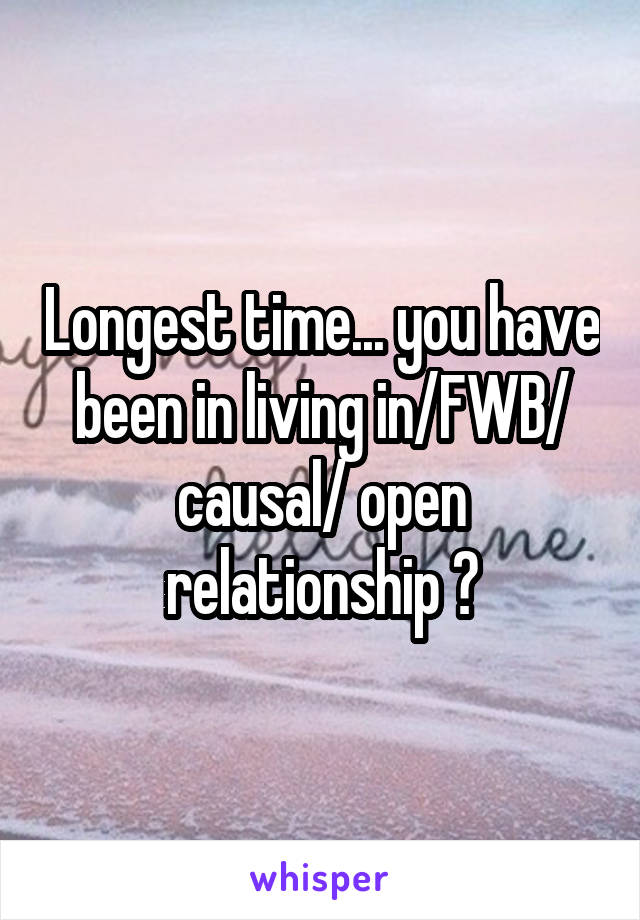 Longest time... you have been in living in/FWB/ causal/ open relationship ?