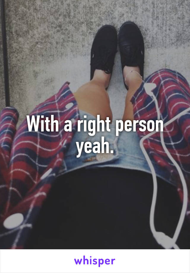 With a right person yeah.